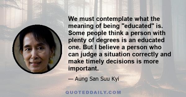 We must contemplate what the meaning of being educated is. Some people think a person with plenty of degrees is an educated one. But I believe a person who can judge a situation correctly and make timely decisions is