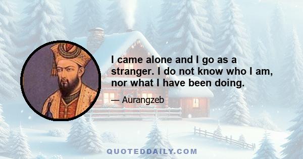 I came alone and I go as a stranger. I do not know who I am, nor what I have been doing.