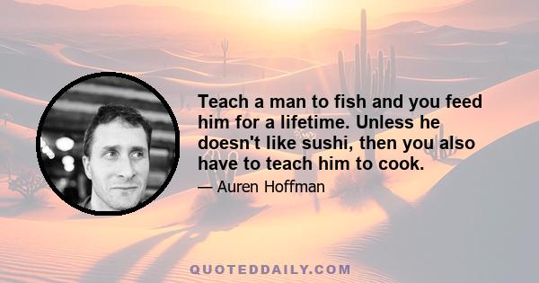 Teach a man to fish and you feed him for a lifetime. Unless he doesn't like sushi, then you also have to teach him to cook.