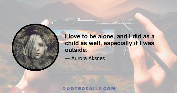 I love to be alone, and I did as a child as well, especially if I was outside.