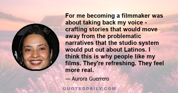 For me becoming a filmmaker was about taking back my voice - crafting stories that would move away from the problematic narratives that the studio system would put out about Latinos. I think this is why people like my