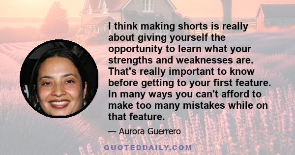 I think making shorts is really about giving yourself the opportunity to learn what your strengths and weaknesses are. That's really important to know before getting to your first feature. In many ways you can't afford