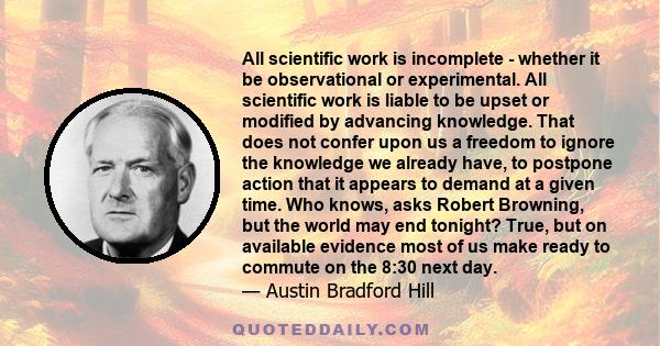 All scientific work is incomplete - whether it be observational or experimental. All scientific work is liable to be upset or modified by advancing knowledge. That does not confer upon us a freedom to ignore the