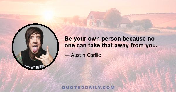 Be your own person because no one can take that away from you.