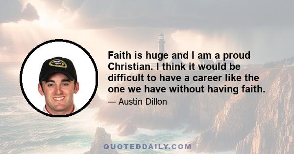 Faith is huge and I am a proud Christian. I think it would be difficult to have a career like the one we have without having faith.