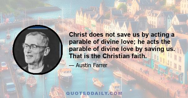 Christ does not save us by acting a parable of divine love; he acts the parable of divine love by saving us. That is the Christian faith.