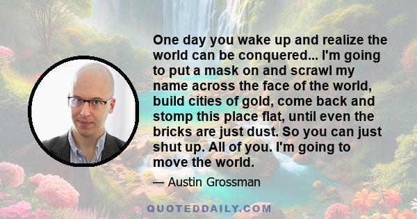 One day you wake up and realize the world can be conquered... I'm going to put a mask on and scrawl my name across the face of the world, build cities of gold, come back and stomp this place flat, until even the bricks