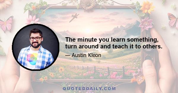 The minute you learn something, turn around and teach it to others.