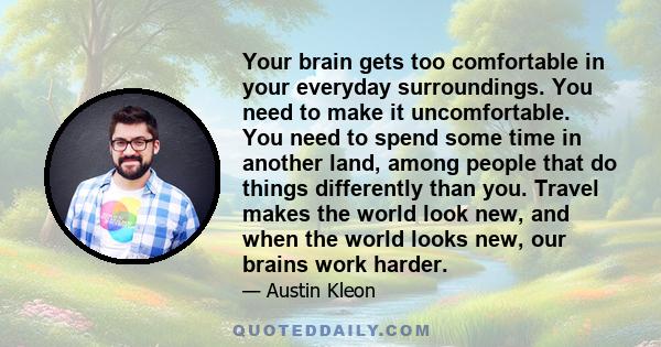 Your brain gets too comfortable in your everyday surroundings. You need to make it uncomfortable. You need to spend some time in another land, among people that do things differently than you. Travel makes the world