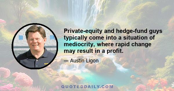 Private-equity and hedge-fund guys typically come into a situation of mediocrity, where rapid change may result in a profit.