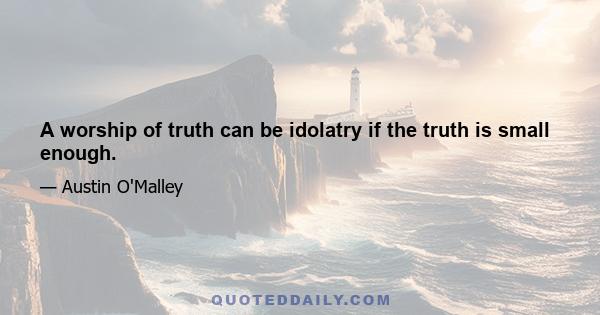 A worship of truth can be idolatry if the truth is small enough.