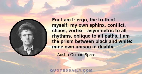 For I am I: ergo, the truth of myself; my own sphinx, conflict, chaos, vortex—asymmetric to all rhythms, oblique to all paths. I am the prism between black and white: mine own unison in duality.