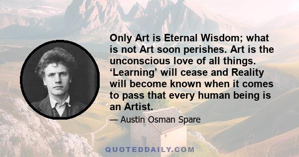 Only Art is Eternal Wisdom; what is not Art soon perishes. Art is the unconscious love of all things. ‘Learning’ will cease and Reality will become known when it comes to pass that every human being is an Artist.