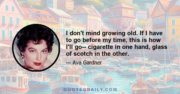 I don't mind growing old. If I have to go before my time, this is how I'll go-- cigarette in one hand, glass of scotch in the other.