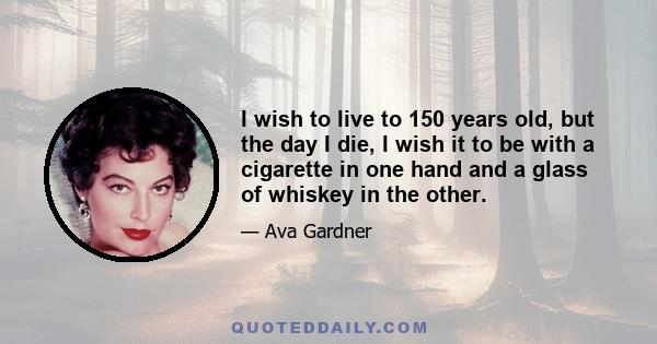 I wish to live to 150 years old, but the day I die, I wish it to be with a cigarette in one hand and a glass of whiskey in the other.