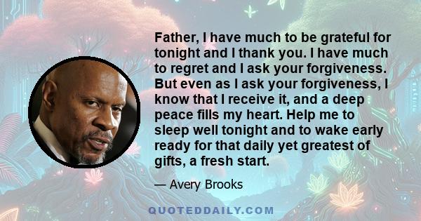 Father, I have much to be grateful for tonight and I thank you. I have much to regret and I ask your forgiveness. But even as I ask your forgiveness, I know that I receive it, and a deep peace fills my heart. Help me to 