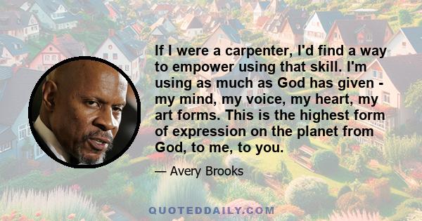 If I were a carpenter, I'd find a way to empower using that skill. I'm using as much as God has given - my mind, my voice, my heart, my art forms. This is the highest form of expression on the planet from God, to me, to 