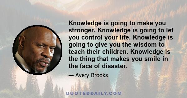 Knowledge is going to make you stronger. Knowledge is going to let you control your life. Knowledge is going to give you the wisdom to teach their children. Knowledge is the thing that makes you smile in the face of