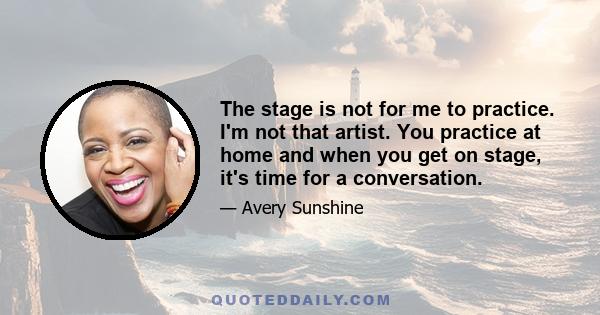 The stage is not for me to practice. I'm not that artist. You practice at home and when you get on stage, it's time for a conversation.