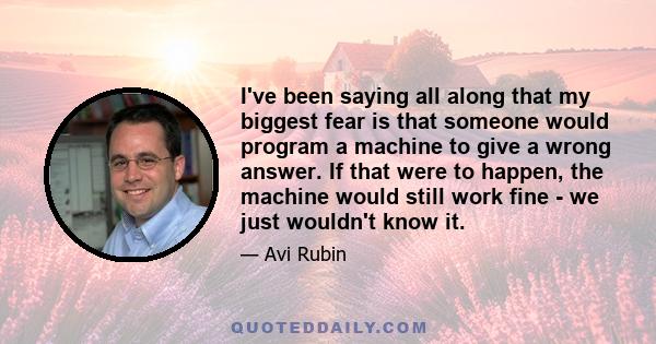 I've been saying all along that my biggest fear is that someone would program a machine to give a wrong answer. If that were to happen, the machine would still work fine - we just wouldn't know it.