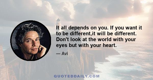 It all depends on you. If you want it to be different,it will be different. Don't look at the world with your eyes but with your heart.