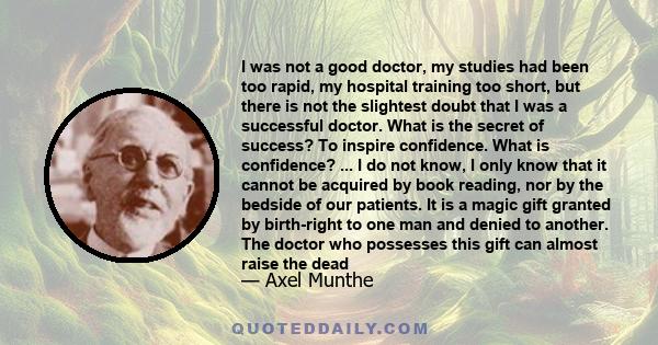 I was not a good doctor, my studies had been too rapid, my hospital training too short, but there is not the slightest doubt that I was a successful doctor. What is the secret of success? To inspire confidence. What is