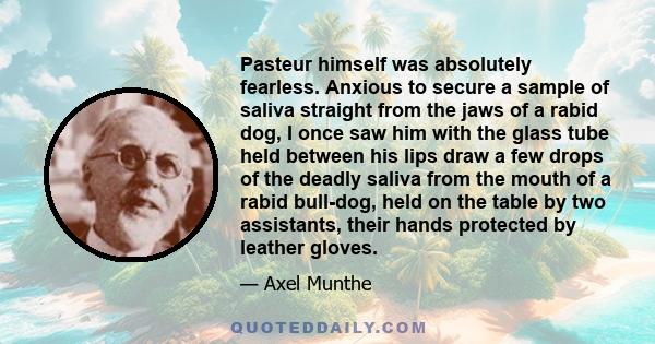 Pasteur himself was absolutely fearless. Anxious to secure a sample of saliva straight from the jaws of a rabid dog, I once saw him with the glass tube held between his lips draw a few drops of the deadly saliva from