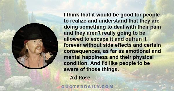 I think that it would be good for people to realize and understand that they are doing something to deal with their pain and they aren't really going to be allowed to escape it and outrun it forever without side effects 