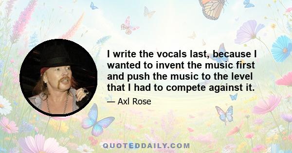 I write the vocals last, because I wanted to invent the music first and push the music to the level that I had to compete against it.