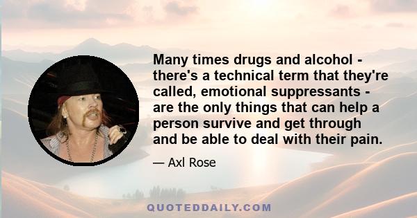 Many times drugs and alcohol - there's a technical term that they're called, emotional suppressants - are the only things that can help a person survive and get through and be able to deal with their pain.