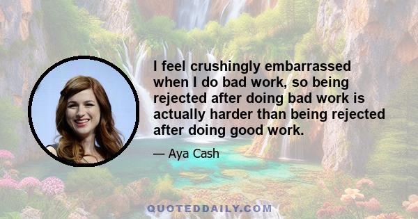 I feel crushingly embarrassed when I do bad work, so being rejected after doing bad work is actually harder than being rejected after doing good work.