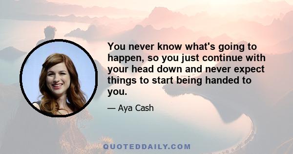 You never know what's going to happen, so you just continue with your head down and never expect things to start being handed to you.