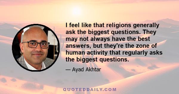 I feel like that religions generally ask the biggest questions. They may not always have the best answers, but they're the zone of human activity that regularly asks the biggest questions.