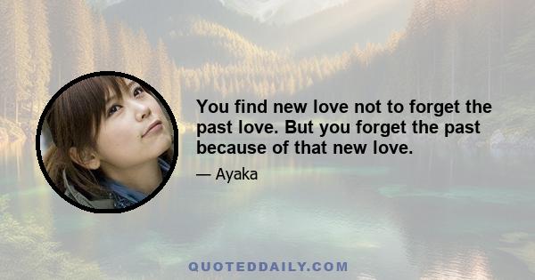 You find new love not to forget the past love. But you forget the past because of that new love.