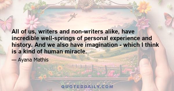 All of us, writers and non-writers alike, have incredible well-springs of personal experience and history. And we also have imagination - which I think is a kind of human miracle.