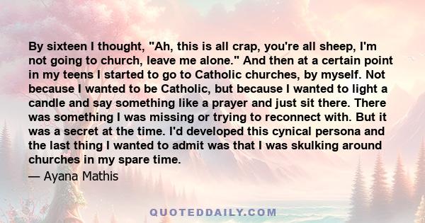 By sixteen I thought, Ah, this is all crap, you're all sheep, I'm not going to church, leave me alone. And then at a certain point in my teens I started to go to Catholic churches, by myself. Not because I wanted to be