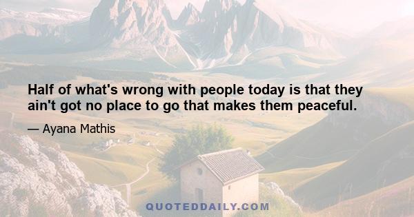 Half of what's wrong with people today is that they ain't got no place to go that makes them peaceful.