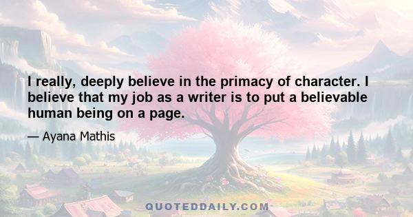 I really, deeply believe in the primacy of character. I believe that my job as a writer is to put a believable human being on a page.