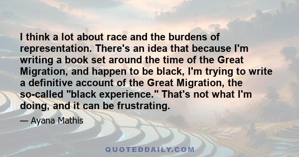 I think a lot about race and the burdens of representation. There's an idea that because I'm writing a book set around the time of the Great Migration, and happen to be black, I'm trying to write a definitive account of 