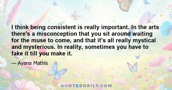 I think being consistent is really important. In the arts there's a misconception that you sit around waiting for the muse to come, and that it's all really mystical and mysterious. In reality, sometimes you have to