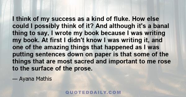 I think of my success as a kind of fluke. How else could I possibly think of it? And although it's a banal thing to say, I wrote my book because I was writing my book. At first I didn't know I was writing it, and one of 