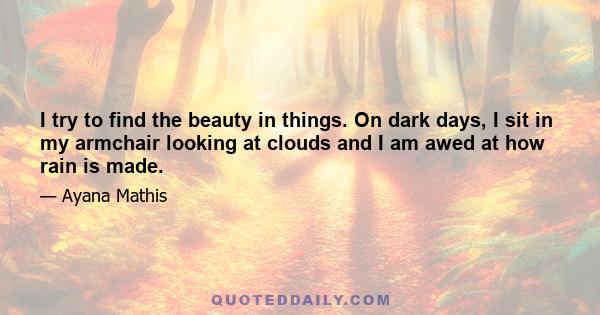 I try to find the beauty in things. On dark days, I sit in my armchair looking at clouds and I am awed at how rain is made.