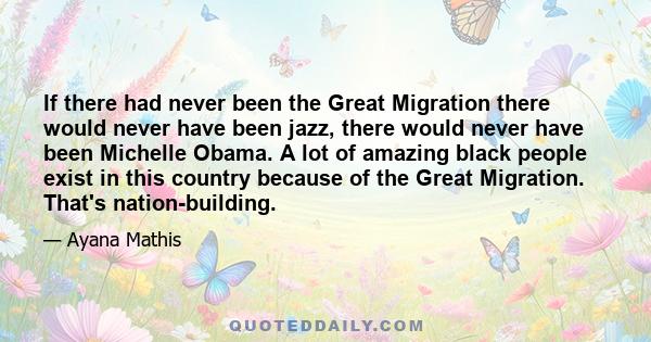 If there had never been the Great Migration there would never have been jazz, there would never have been Michelle Obama. A lot of amazing black people exist in this country because of the Great Migration. That's