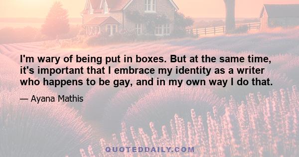 I'm wary of being put in boxes. But at the same time, it's important that I embrace my identity as a writer who happens to be gay, and in my own way I do that.