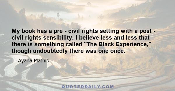 My book has a pre - civil rights setting with a post - civil rights sensibility. I believe less and less that there is something called The Black Experience, though undoubtedly there was one once.