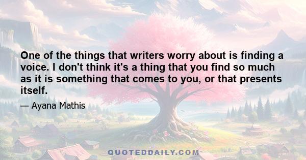 One of the things that writers worry about is finding a voice. I don't think it's a thing that you find so much as it is something that comes to you, or that presents itself.