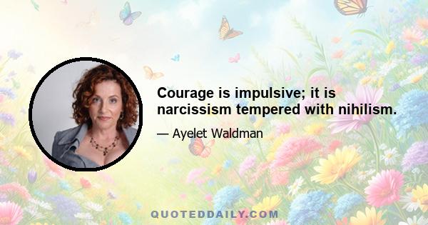 Courage is impulsive; it is narcissism tempered with nihilism.