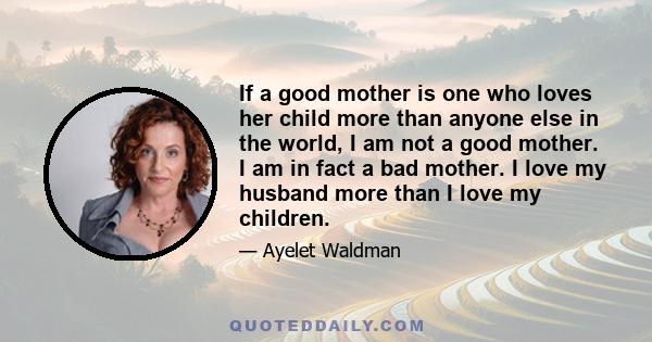 If a good mother is one who loves her child more than anyone else in the world, I am not a good mother. I am in fact a bad mother. I love my husband more than I love my children.