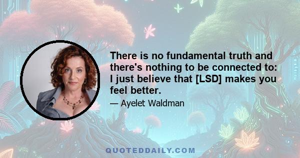 There is no fundamental truth and there's nothing to be connected to: I just believe that [LSD] makes you feel better.