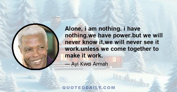 Alone, i am nothing. i have nothing.we have power.but we will never know it,we will never see it work.unless we come together to make it work.